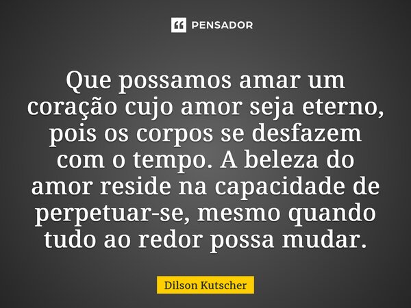 ⁠Que possamos amar um coração cujo amor seja eterno, pois os corpos se desfazem com o tempo. A beleza do amor reside na capacidade de perpetuar-se, mesmo quando... Frase de Dilson Kutscher.