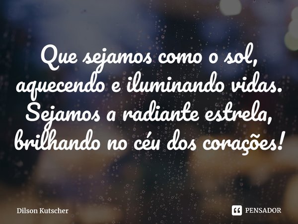 ⁠Que sejamos como o sol, aquecendo e iluminando vidas. Sejamos a radiante estrela, brilhando no céu dos corações!... Frase de Dilson Kutscher.