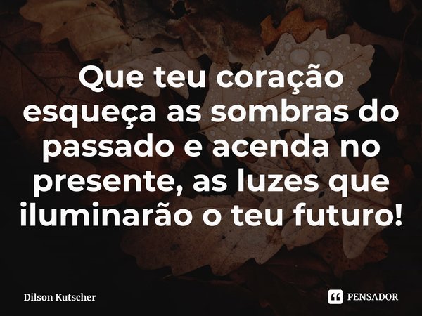 Que teu coração esqueça as sombras do passado e acenda no presente, as luzes que iluminarão o teu futuro!⁠... Frase de Dilson Kutscher.