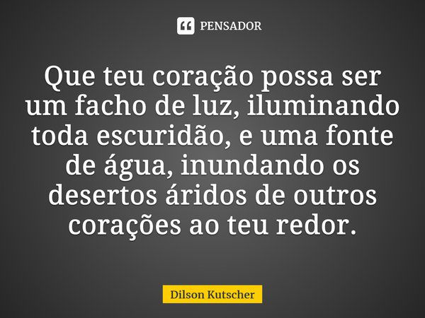 ⁠Que teu coração possa ser um facho de luz, iluminando toda escuridão, e uma fonte de água, inundando os desertos áridos de outros corações ao teu redor.... Frase de Dilson Kutscher.