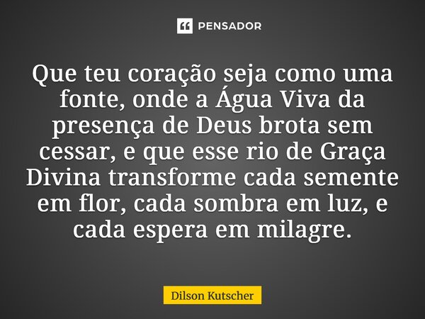 Que teu coração seja como uma fonte, onde a Água Viva da presença de Deus brota sem cessar, e que esse rio de Graça Divina transforme cada semente em flor, cada... Frase de Dilson Kutscher.