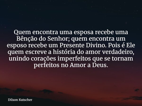 Quem encontra uma esposa recebe uma Bênção do Senhor; quem encontra um esposo recebe um Presente Divino. Pois é Ele quem escreve a história do amor verdadeiro, ... Frase de Dilson Kutscher.
