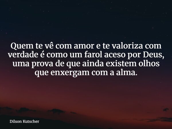Quem te vê com amor e te valoriza com verdade é como um farol aceso por Deus, uma prova de que ainda existem olhos que enxergam com a alma.... Frase de Dilson Kutscher.