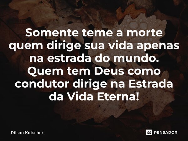 S⁠omente teme a morte quem dirige sua vida apenas na estrada do mundo. Quem tem Deus como condutor dirige na Estrada da Vida Eterna!... Frase de Dilson Kutscher.