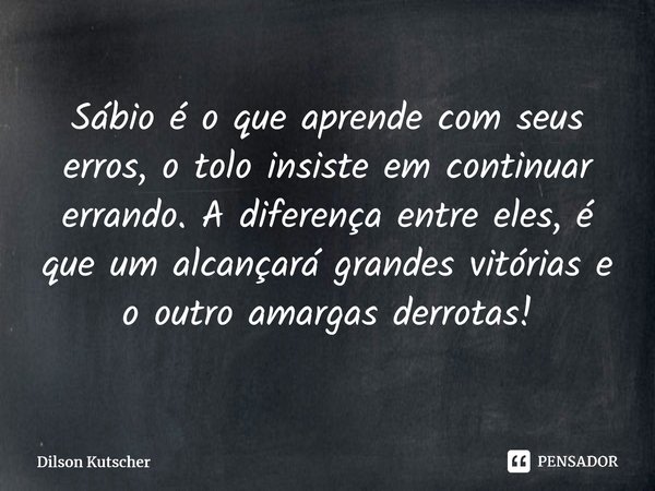 Sábio é o que aprende com seus erros, o tolo insiste em continuar errando. A diferença entre eles, é que um alcançará grandes vitórias e o outro amargas derrota... Frase de Dilson Kutscher.