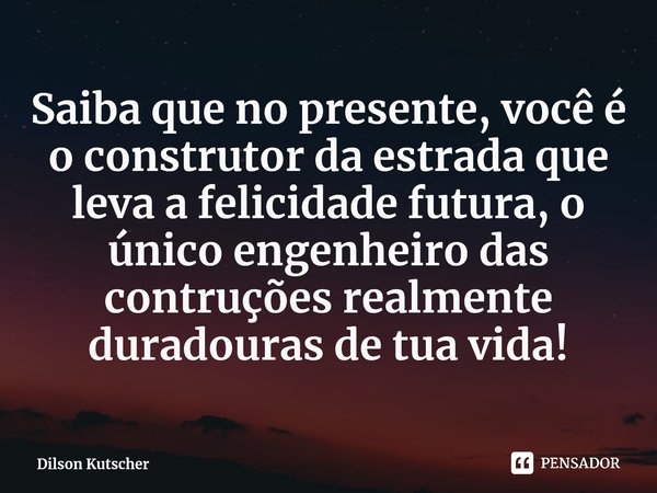 ⁠Saiba que no presente, você é o construtor da estrada que leva a felicidade futura, o único engenheiro das contruções realmente duradouras de tua vida!... Frase de Dilson Kutscher.
