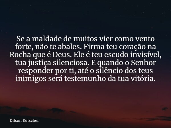 Se a maldade de muitos vier como vento forte, não te abales. Firma teu coração na Rocha que é Deus. Ele é teu escudo invisível, tua justiça silenciosa. E quando... Frase de Dilson Kutscher.