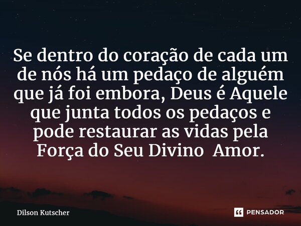 ⁠Se dentro do coração de cada um de nós há um pedaço de alguém que já foi embora, Deus é Aquele que junta todos os pedaços e pode restaurar as vidas pela Força ... Frase de Dilson Kutscher.