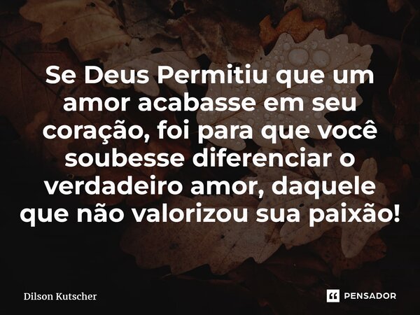 ⁠Se Deus Permitiu que um amor acabasse em seu coração, foi para que você soubesse diferenciar o verdadeiro amor, daquele que não valorizou sua paixão!... Frase de Dilson Kutscher.