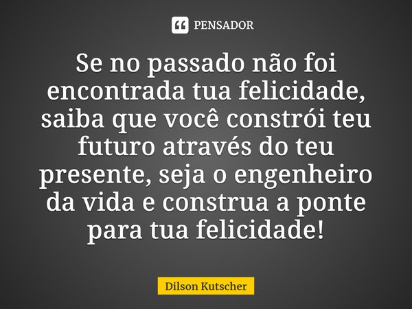 ⁠Se no passado não foi encontrada tua felicidade, saiba que você constrói teu futuro através do teu presente, seja o engenheiro da vida e construa a ponte para ... Frase de Dilson Kutscher.