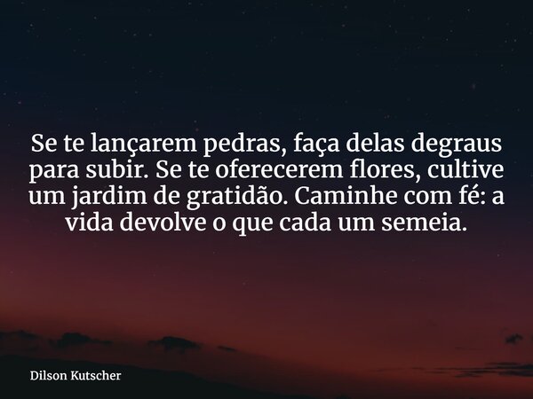 Se te lançarem pedras, faça delas degraus para subir. Se te oferecerem flores, cultive um jardim de gratidão. Caminhe com fé: a vida devolve o que cada um semei... Frase de Dilson Kutscher.