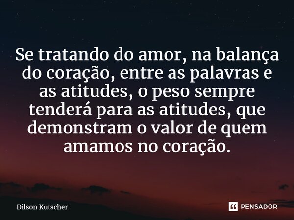 Se tratando do amor, na balança do coração, entre as palavras e as atitudes, o peso sempre tenderá para as atitudes, que demonstram o valor de quem amamos no co... Frase de Dilson Kutscher.