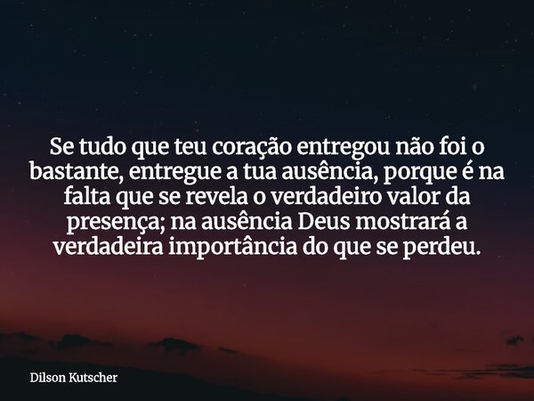 Se tudo que teu coração entregou não foi o bastante, entregue a tua ausência, porque é na falta que se revela o verdadeiro valor da presença; na ausência Deus m... Frase de Dilson Kutscher.