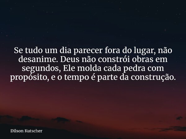 Se tudo um dia parecer fora do lugar, não desanime. Deus não constrói obras em segundos, Ele molda cada pedra com propósito, e o tempo é parte da construção.... Frase de Dilson Kutscher.