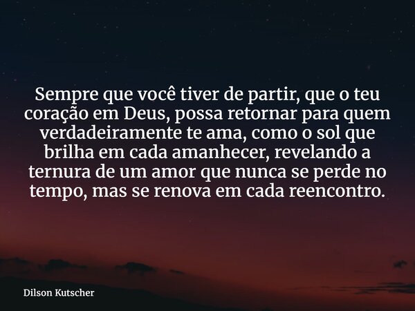 Sempre que você tiver de partir, que o teu coração em Deus, possa retornar para quem verdadeiramente te ama, como o sol que brilha em cada amanhecer, revelando ... Frase de Dilson Kutscher.