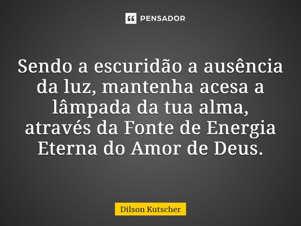 Sendo a escuridão a ausência da luz, mantenha acesa a lâmpada da tua alma, através da Fonte de Energia Eterna do Amor de Deus.... Frase de Dilson Kutscher.
