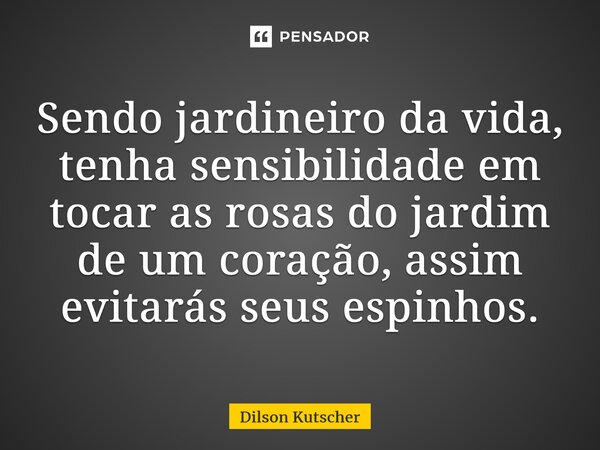 ⁠Sendo jardineiro da vida, tenha sensibilidade em tocar as rosas do jardim de um coração, assim evitarás seus espinhos.... Frase de Dilson Kutscher.