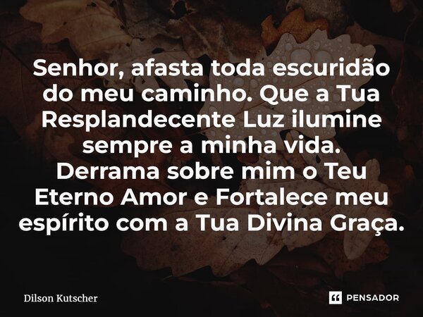 Senhor, afasta toda escuridão do meu caminho.Que a Tua Resplandecente Luz ilumine sempre a minha vida. Derrama sobre mim o Teu Eterno Amor e Fortalece meu espír... Frase de Dilson Kutscher.