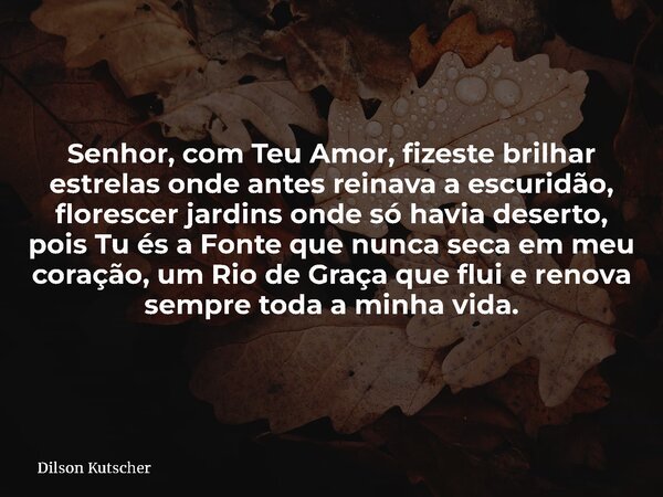Senhor, com Teu Amor, fizeste brilhar estrelas onde antes reinava a escuridão, florescer jardins onde só havia deserto, pois Tu és a Fonte que nunca seca em meu... Frase de Dilson Kutscher.