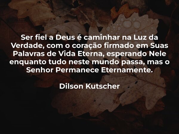 Ser fiel a Deus é caminhar na Luz da Verdade, com o coração firmado em Suas Palavras de Vida Eterna, esperando Nele enquanto tudo neste mundo passa, mas o Senho... Frase de Dilson Kutscher.
