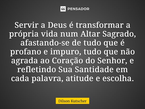 Servir a Deus é transformar a própria vida num Altar Sagrado, afastando-se de tudo que é profano e impuro, tudo que não agrada ao Coração do Senhor, e refletind... Frase de Dilson Kutscher.