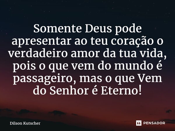 Somente Deus pode apresentar ao teu coração o verdadeiro amor da tua vida, pois o que vem do mundo é passageiro, mas o que Vem do Senhor é Eterno!... Frase de Dilson Kutscher.