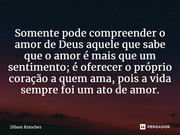 Somente pode compreender o amor de Deus aquele que sabe que o amor é mais que um sentimento; é oferecer o próprio coração a quem ama, pois a vida sempre foi um ... Frase de Dilson Kutscher.