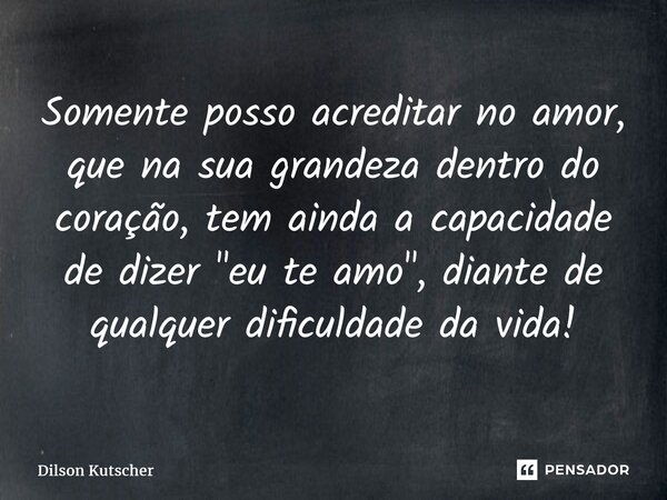 ⁠Somente posso acreditar no amor, que na sua grandeza dentro do coração, tem ainda a capacidade de dizer"eu te amo", diante de qualquer dificuldade da... Frase de Dilson Kutscher.