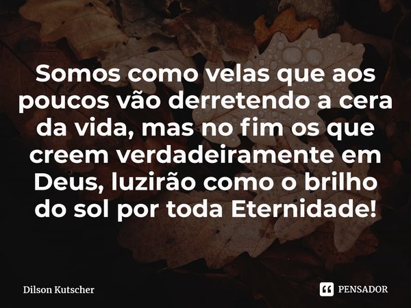 Somos como velas que aos poucos vão derretendo a cera da vida, mas no fim os que creem verdadeiramente em Deus, luzirão como o brilho do sol por todaEternidade!... Frase de Dilson Kutscher.