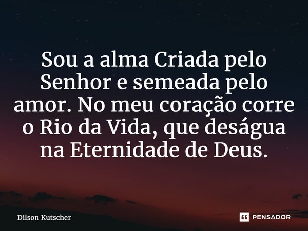 ⁠Sou a alma Criada pelo Senhor e semeada pelo amor. No meu coração corre o Rio da Vida, que deságua na Eternidade de Deus.... Frase de Dilson Kutscher.