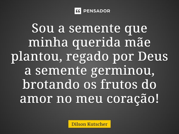 Sou a semente que minha querida mãe plantou, regado por Deus a semente germinou, brotando os frutos do amor no meu coração!... Frase de Dilson Kutscher.