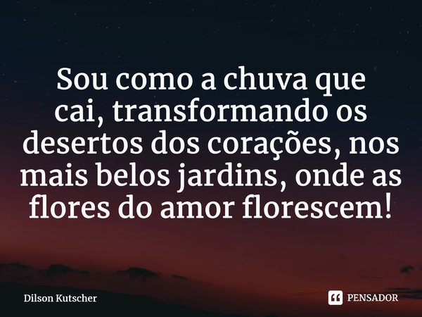 Sou como a chuva que cai,transformando os desertos dos corações, nos mais belos jardins, onde as flores do amor florescem!... Frase de Dilson Kutscher.