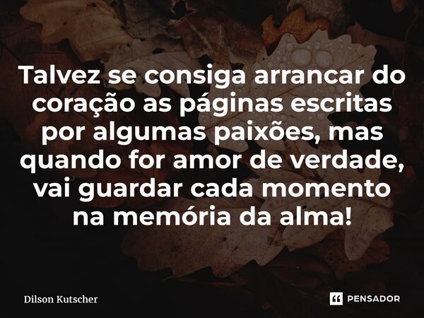 ⁠Talvez se consiga arrancar do coração as páginas escritas por algumas paixões, mas quando for amor de verdade, vai guardar cada momento na memória da alma!... Frase de Dilson Kutscher.