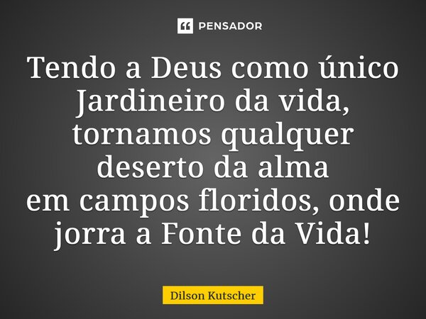 Tendo a Deus como único Jardineiro da vida, tornamos qualquer deserto da alma emcampos floridos, onde jorra a Fonte da Vida!... Frase de Dilson Kutscher.