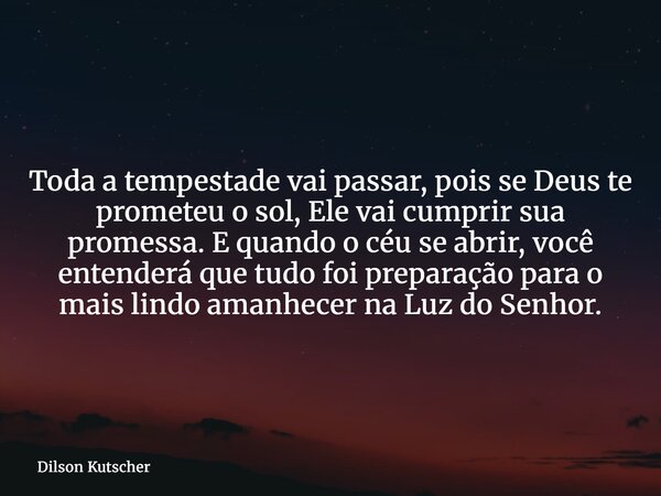 Toda a tempestade vai passar, pois se Deus te prometeu o sol, Ele vai cumprir sua promessa. E quando o céu se abrir, você entenderá que tudo foi preparação para... Frase de Dilson Kutscher.