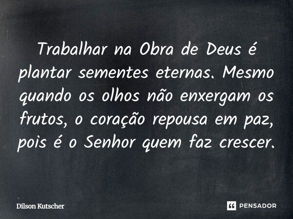 Trabalhar na Obra de Deus é plantar sementes eternas. Mesmo quando os olhos não enxergam os frutos, o coração repousa em paz, pois é o Senhor quem faz crescer.... Frase de Dilson Kutscher.