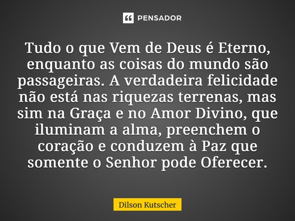 Tudo o que Vem de Deus é Eterno, enquanto as coisas do mundo são passageiras. A verdadeira felicidade não está nas riquezas terrenas, mas sim na Graça e no Amor... Frase de Dilson Kutscher.