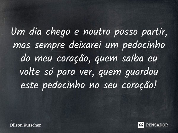Um dia chego e noutro posso partir, mas sempre deixarei um pedacinho do meu coração, quem saiba eu volte só para ver, quem guardou este pedacinho no seu coração... Frase de Dilson Kutscher.