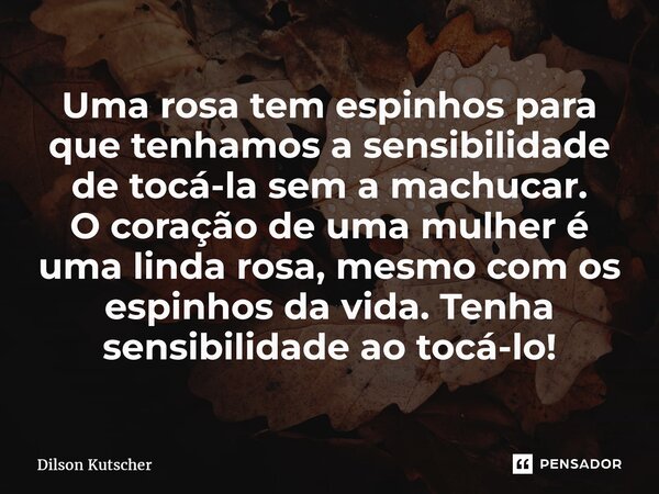 ⁠Uma rosa tem espinhos para que tenhamos a sensibilidade de tocá-la sem a machucar. O coração de uma mulher é uma linda rosa, mesmo com os espinhos da vida. Ten... Frase de Dilson Kutscher.