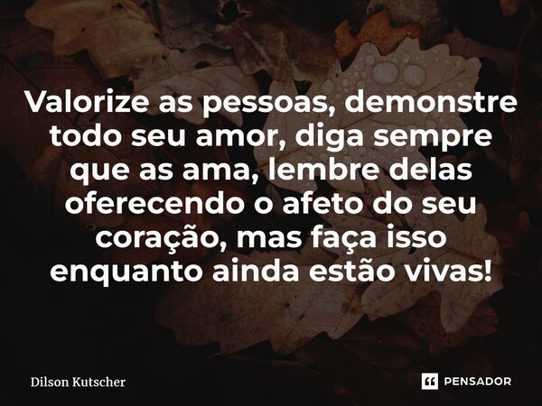 Valorize as pessoas, demonstre todoseu amor, diga sempre que as ama, lembre delas oferecendo o afeto do seu coração, mas faça isso enquantoainda estão vivas!... Frase de Dilson Kutscher.