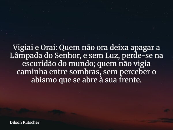 Vigiai e Orai: Quem não ora deixa apagar a Lâmpada do Senhor, e sem Luz, perde-se na escuridão do mundo; quem não vigia caminha entre sombras, sem perceber o ab... Frase de Dilson Kutscher.