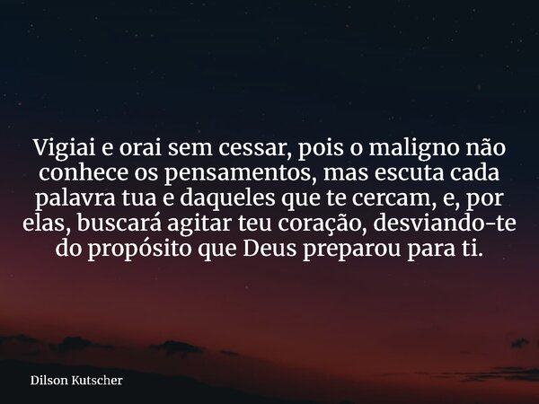 Vigiai e orai sem cessar, pois o maligno não conhece os pensamentos, mas escuta cada palavra tua e daqueles que te cercam,e, por elas, buscará agitar teu coraçã... Frase de Dilson Kutscher.