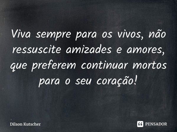 Viva sempre para os vivos, não ressuscite amizades e amores, que preferem continuar mortos para o seu coração!... Frase de Dilson Kutscher.