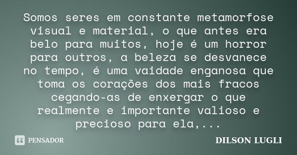 Somos seres em constante metamorfose visual e material, o que antes era belo para muitos, hoje é um horror para outros, a beleza se desvanece no tempo, é uma va... Frase de Dilson Lugli.