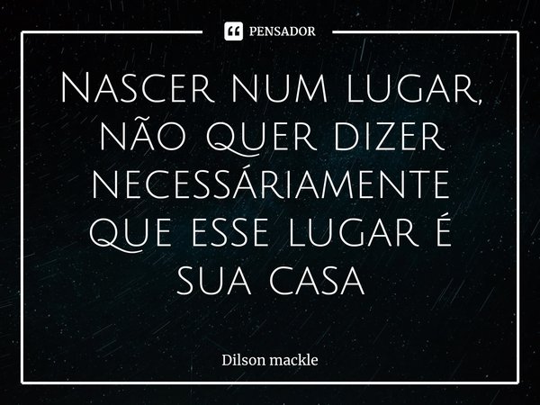 ⁠Nascer num lugar, não quer dizer necessáriamente que esse lugar é sua casa... Frase de Dilson Mackle.