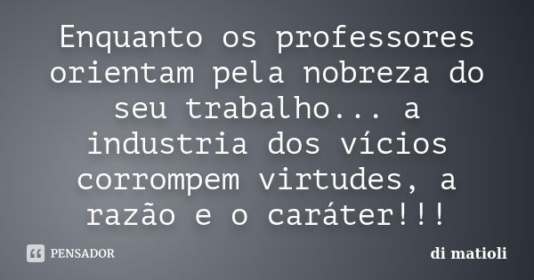 Enquanto os professores orientam pela nobreza do seu trabalho... a industria dos vícios corrompem virtudes, a razão e o caráter!!!... Frase de di matioli.