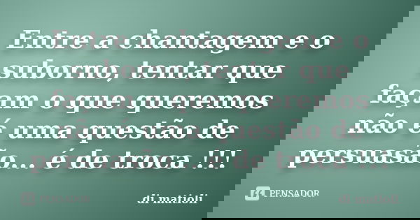 Entre a chantagem e o suborno, tentar que façam o que queremos não é uma questão de persuasão... é de troca !!!... Frase de di matioli.