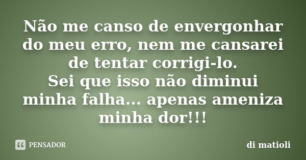 Não me canso de envergonhar do meu erro, nem me cansarei de tentar corrigi-lo. Sei que isso não diminui minha falha... apenas ameniza minha dor!!!... Frase de di matioli.