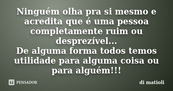 Ninguém olha pra si mesmo e acredita que é uma pessoa completamente ruim ou desprezível... De alguma forma todos temos utilidade para alguma coisa ou para algué... Frase de di matioli.