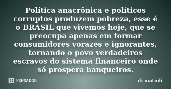 Política anacrônica e políticos corruptos produzem pobreza, esse é o BRASIL que vivemos hoje, que se preocupa apenas em formar consumidores vorazes e ignorantes... Frase de di matioli.